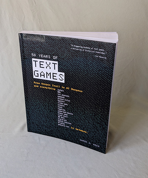 Cover of the softcover edition of 50 Years of Text Games, which features the title in a retro font and the legend 'From Oregon Trail to A I Dungeon and everything... chatbots, MUDs, text adventures, gamebooks, database fiction, hypertext, clicker games, storylets, Twines, roguelikes, spoken-word shooters, browser games, visual novels, B B S doors, play-by-mail, hacking simulators, V R poetry, generative text... in between.